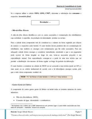 Matéria de Contabilidade de Gestão
25 de fevereirode 2013
Docente: Sergio Alfredo Macore Página 9
"Fizemos a busca do saber,umbemprecioso no processo de mudança intelectual". [Por Sergio Macore]
Se a empresa utilizar o critério FIFO, LIFO, CMP1, determine a valorização dos consumos e
respectivo inventário final.
- Mão-de-Obra Directa
A mão-de-obra directa identifica-se com os custos associados à remuneração dos trabalhadores
cuja actividade é específica da produção de determinado produto ou serviço.
Para o cálculo desta componente terá de considerar-se o número de horas registado por objecto
de custeio e o respectivo custo horário. O custo horário devera ponderar não só a remuneração do
trabalhador, mas também os encargos com remunerações que lhe estão associados. Para um
adequado calculo destes encargos a considerar mensalmente, atendendo a que o seu pagamento
pode ocorrer de forma irregular ao longo do ano, torna-se necessário proceder à sua
especialização mensal. Esta especialização consegue-se a partir de uma taxa teórica que vai
permitir a distribuição dos mesmos de forma regular ao longo do período da elaboração.
O custo horário a considerar no cálculo da MOD vai ser acrescido a taxa teórica (pode ser 60% o
mais usual, ou ao critério institucional de acordo com a lei laboral)para encargos sociais, pelo
que o valor desta componente resultará de:
MOD = N.º de Horas x Custo horário x 1.60 (ou 1+taxa teórica)
- Gastos Gerais de Fabrico
A componente de custos gastos gerais de fabrico vai incluir todas as restantes naturezas de custos
industriais:
 Mão-de-obra indirecta (MOI);
 Consumo de água, electricidade e combustíveis;
1 Na hipótese de o critério ser o CMP determina-se em primeiro lugar o custo médio associado aos dois
lotes em armazém – Inventário inicial e as compras.
Resolução: …
 