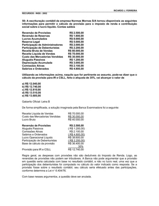 RICARDO J. FERREIRA
RECURSOS - INSS - 2002


50- A escrituração contábil da empresa Normas Mornas S/A tornou disponíveis as seguintes
informações para permitir o cálculo da provisão para o imposto de renda e contribuição
social sobre o lucro líquido. Contas saldos

Reversão de Provisões                  R$ 2.500,00
Reversão de Reservas                   R$ 1.800,00
Lucros Acumulados                      R$ 8.000,00
Reserva Legal                          R$ 5.000,00
Participação de Administradores        R$ 2.000,00
Participação de Debenturistas          R$ 2.200,00
Receita Bruta de Vendas               R$ 80.000,00
Receita Líquida de Vendas             R$ 70.000,00
Custo das Mercadorias Vendidas        R$ 30.000,00
Aluguéis Passivos                      R$ 1.200,00
Depreciação Acumulada                  R$ 3.000,00
Comissões Ativas                       R$ 2.100,00
Salários e Ordenados                   R$ 4.800,00

Utilizando as informações acima, naquilo que for pertinente ao assunto, pode-se dizer que o
cálculo da provisão para IR e CSLL, feito à alíquota de 35%, vai alcançar o valor de

a) R$ 12.040,00
b) R$ 12.740,00
c) R$ 12.810,00
d) R$ 13.510,00
e) R$ 13.685,00

Gabarito Oficial: Letra B

De forma simplificada, a solução imaginada pela Banca Examinadora foi a seguinte:

Receita Líquida de Vendas             R$ 70.000,00
Custo das Mercadorias Vendidas        R$ 30.000,00
Lucro Bruto                           R$ 40.000,00

Reversão de Provisões                   R$ 2.500,00
Aluguéis Passivos                     ( R$ 1.200,00)
Comissões Ativas                        R$ 2.100,00
Salários e Ordenados                  ( R$ 4.800,00)
Lucro Operacional Líquido             R$ 38.600,00
Participação de Debenturistas         ( R$ 2.200,00)
Base de cálculo da provisão           R$ 36.400,00
                                               35%
Provisão para IR e CSLL               R$ 12.740,00

Regra geral, as despesas com provisões não são dedutíveis do Imposto de Renda. Logo, as
reversões de provisões não podem ser tributáveis. A Banca não pode argumentar que a provisão
em questão seria calculada com base no resultado contábil, e não no lucro real, uma vez que a
participação dos debenturistas foi computado no cálculo do valor indicado como resposta. Se a
provisão fosse sobre o resultado contábil, seu cálculo seria efetuado antes das participações,
conforme determina a Lei n° 6.404/76.

Com base nesses argumentos, a questão deve ser anulada.
 