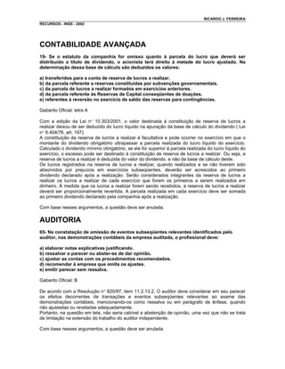 RICARDO J. FERREIRA
RECURSOS - INSS - 2002




CONTABILIDADE AVANÇADA
19- Se o estatuto da companhia for omisso quanto à parcela do lucro que deverá ser
distribuído a título de dividendo, o acionista terá direito à metade do lucro ajustado. Na
determinação dessa base de cálculo são deduzidos os valores:

a) transferidos para a conta de reserva de lucros a realizar.
b) da parcela referente a reservas constituídas por subvenções governamentais.
c) da parcela de lucros a realizar formados em exercícios anteriores.
d) da parcela referente às Reservas de Capital conseqüentes de doações.
e) referentes à reversão no exercício de saldo das reservas para contingências.

Gabarito Oficial: letra A

Com a edição da Lei n° 10.303/2001, o valor destinada à constituição de reserva de lucros a
realizar deixou de ser deduzido do lucro líquido na apuração da base de cálculo do dividendo ( Lei
n° 6.404/76, art. 197).
A constituição da reserva de lucros a realizar é facultativa e pode ocorrer no exercício em que o
montante do dividendo obrigatório ultrapassar a parcela realizada do lucro líquido do exercício.
Calculado o dividendo mínimo obrigatório, se ele for superior à parcela realizada do lucro líquido do
exercício, o excesso pode ser destinado à constituição de reserva de lucros a realizar. Ou seja, a
reserva de lucros a realizar é deduzida do valor do dividendo, e não da base de cálculo deste.
Os lucros registrados na reserva de lucros a realizar, quando realizados e se não tiverem sido
absorvidos por prejuízos em exercícios subseqüentes, deverão ser acrescidos ao primeiro
dividendo declarado após a realização. Serão considerados integrantes da reserva de lucros a
realizar os lucros a realizar de cada exercício que forem os primeiros a serem realizados em
dinheiro. À medida que os lucros a realizar forem sendo recebidos, a reserva de lucros a realizar
deverá ser proporcionalmente revertida. A parcela realizada em cada exercício deve ser somada
ao primeiro dividendo declarado pela companhia após a realização.

Com base nesses argumentos, a questão deve ser anulada.

AUDITORIA
65- Na constatação de omissão de eventos subseqüentes relevantes identificados pelo
auditor, nas demonstrações contábeis da empresa auditada, o profissional deve:

a) elaborar notas explicativas justificando.
b) ressalvar o parecer ou abster-se de dar opinião.
c) ajustar as contas com os procedimentos recomendados.
d) recomendar à empresa que omita os ajustes.
e) emitir parecer sem ressalva.

Gabarito Oficial: B

De acordo com a Resolução n° 820/97, item 11.2.13.2, O auditor deve considerar em seu parecer
os efeitos decorrentes de transações e eventos subseqüentes relevantes ao exame das
demonstrações contábeis, mencionando-os como ressalva ou em parágrafo de ênfase, quando
não ajustadas ou reveladas adequadamente.
Portanto, na questão em tela, não seria cabível a abstenção de opinião, uma vez que não se trata
de limitação na extensão do trabalho do auditor independente.

Com base nesses argumentos, a questão deve ser anulada.
 