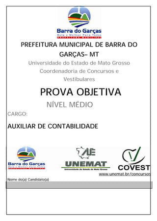 PREFEITURA MUNICIPAL DE BARRA DO
                          GARÇAS– MT
           Universidade do Estado de Mato Grosso
                 Coordenadoria de Concursos e
                           Vestibulares

                  PROVA OBJETIVA
                     NÍVEL MÉDIO
CARGO:

AUXILIAR DE CONTABILIDADE




                                          www.unemat.br/concursos
Nome do(a) Candidato(a)
 