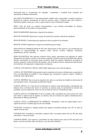 Prof. Claudio Zorzo
Patrimonial para os investimentos em coligadas / controladas, o resultado desta avaliação será
apresentado no Balanço Patrimonial.
BALANÇO PATRIMONIAL: É uma demonstração contábil onde é apresentada a situação econômica/
financeira da empresa, normalmente ao final do exercício social, é composto pelo Ativo, Passivo e
Patrimônio Líquido, sendo que o Ativo é igual ao Passivo mais o Patrimônio Líquido.
BENS: Tudo que pode ser avaliado economicamente e que satisfaça necessidades da empresa,
operacionalmente ou com objetivo de gerar ganhos.
BENS NUMERÁRIOS: Representa o disponível da empresa.
BENS DE CONSUMO: Representa o estoque de material de consumo, material de expediente.
BENS DE RENDA: Terminologia que representa os bens no grupo do investimento.
BENS DE VENDA: Representa o estoque de mercadorias para revendas.
BENS FIXOS OU IMOBILIZADOS OU DE USO: Representam os bens duráveis, que normalmente são
utilizados na operacionalidade da empresa, como: imóveis, veículos, máquinas, instalações,
equipamentos, móveis e utensílios.
BENS INTANGÍVEIS: Não possuem existência física, porém, representam uma aplicação de capital
indispensável aos objetivos sociais, como marcas e patentes, fórmulas ou processos de fabricação, direitos
autorais, autorizações ou concessões, ponto comercial, fundo de comércio, benfeitorias em prédios de
terceiros, pesquisa e desenvolvimento de produtos, custo de projetos técnicos, despesas pré-operacionais,
pré-industriais, de organização, reorganização, de empresas.
CAPITAL ATIVADO OU CAPITAL APLICADO: Representa o ativo total da empresa.
CAPITAL DE TERCEIROS: Representam recursos originários de terceiros utilizados para a aquisição de
ativos de propriedade da entidade. É uma obrigação que corresponde ao passivo exigível. Também é
conhecido como capital alheio.
CAPITAL PRÓPRIO: São os recursos originários dos sócios ou acionistas da entidade ou decorrentes de
suas operações sociais. Corresponde ao patrimônio líquido.
CAPITAL SOCIAL: É o valor previsto inicialmente no estatuto social representando a participação (em
dinheiro, bens ou direitos) dos sócios ou acionistas na empresa, pode ser aumentando no decorrer das
atividades, com novo aporte dos sócios ou com reversão de reservas. É formado por ações.
CAPITAL SOCIAL AUTORIZADO: É um ato contábil, onde a assembléia dos sócios autoriza um valor
para formar o capital social da empresa, ou autoriza uma nova abertura de capital, normalmente não é
apresentado no Balanço patrimonial.
CAPITAL TOTAL A DISPOSIÇÃO DA EMPRESA: corresponde à soma do capital próprio com o
capital de terceiros. É também igual ao ativo da entidade.
COLIGADA: Considera-se coligada quando uma empresa investidora participa com 10% ou mais do
capital social da outra.
CONTROLADA: Considera-se controlada a empresa onde a investidora detém mais de 50% das ações
com direito a voto da investida.
CONTROLADORA: Uma empresa é controladora de outra quando possui mais de 50% das ações com
direito a voto da investida, ações com direito a voto são ações ordinárias.
www.estudaqui.com.br
3
 