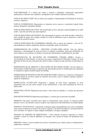 Prof. Claudio Zorzo
CONTABILIDADE: É a ciência que estuda e controla o patrimônio, objetivando representá-lo
graficamente, evidenciar suas variações, e acompanhar a sua evolução financeira econômica.
CONTAS DE RESULTADO: São as contas que compõem a Demonstração do Resultado do Exercício
(receitas e despesas).
CONTAS PATRIMONIAIS: Representam os elementos ativos, passivos e patrimônio líquido (bens,
direitos, obrigações e patrimônio líquido).
CONTAS REDUTORAS DO ATIVO: São classificadas no ativo, possuem a particularidade de ter saldo
credor, o que não quer dizer que sejam negativas.
CONTAS REDUTORAS DO PASSIVO: São apresentadas no passivo com saldo devedor, reduzindo o
valor contábil do grupo. Por exemplo, deságio na venda de debêntures, juros a transcorrer e custo de
Resultado de exercícios futuros.
CONTAS REDUTORAS DO PATRIMÔNIO LÍQUIDO: São as contas que reduzem o valor do PL,
representadas por capital a integralizar, prejuízos acumulados, ações em tesouraria.
DEMONSTRAÇÃO DE LUCROS / PREJUÍZOS ACUMULADOS (DLPA): Tem por objetivo
demonstrar a movimentação da conta de lucros ou prejuízos acumulados, ainda não distribuídos aos
sócios titular ou aos acionistas, revelando os eventos que influenciaram a modificação do seu saldo.
DEMONSTRAÇÃO DE MUTAÇÕES DO PATRIMÔNIO LÍQUIDO (DMPL): Fornece a
movimentação ocorrida durante os exercícios nas contas componentes do Patrimônio Líquido, faz clara
indicação do fluxo de uma conta para outra além de indicar a origem de cada acréscimo ou diminuição no
PL.
DEMONSTRAÇÃO DE ORIGENS E APLICAÇÕES DE RECURSOS (DOAR): Tem por objetivo a
demonstração contábil destinada a evidenciar num determinado período as modificações que originaram
as variações no capital circulante líquido da Entidade.
DEMONSTRAÇÃO DO RESULTADO DO EXERCÍCIO (DRE): Destina-se a evidenciar a formação de
resultado líquido do exercício, diante do confronto das receitas, custos e despesas apuradas segundo o
regime de competência.
DEPRECIAÇÃO ACUMULADA: Representa o desgaste de bens físicos registrados no ativo
permanente, pelo uso, por causas naturais ou por obsolescência, é uma conta retificadora do Ativo de
saldo credor.
DESCONTOS ATIVOS: Representa uma receita, é uma conta de resultado, é o mesmo que descontos
obtidos.
DESCONTOS PASSIVOS: Representa uma despesa, é o mesmo que um desconto concedido.
DESPESAS: São gastos incorridos para, direta ou indiretamente, gerar receitas. As despesas podem
diminuir o ativo e/ou aumentar o passivo exigível, mas sempre provocam diminuições na situação líquida.
DESPESAS ANTECIPADAS: Compreende as despesas pagas antecipadamente que serão consideradas
como custos ou despesas no decorrer do exercício seguinte; é um direito da empresa e será apresentado no
ativo circulante. Ex: seguros a vencer, aluguéis antecipados e encargos a apropriar.
DESÁGIO NA EMISSÃO DE DEBENTURES – Conta redutora do passivo representa os valores
recebidos a menor na venda de debêntures no mercado, com o passar do tempo será apropriada como
despesa.
DIREITOS: Valores a serem recebidos de terceiros, normalmente, por vendas a prazo ou adiantamentos,
empréstimos a terceiros.
www.estudaqui.com.br
4
 