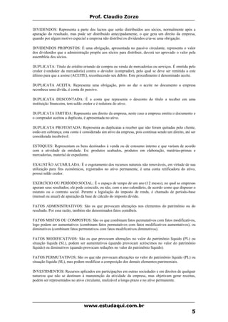 Prof. Claudio Zorzo
DIVIDENDOS: Representa a parte dos lucros que serão distribuídos aos sócios, normalmente após a
apuração do resultado, mas pode ser distribuído antecipadamente, o que gera um direito da empresa,
quando por algum motivo especial a empresa não distribui os dividendos cria-se uma obrigação.
DIVIDENDOS PROPOSTOS: É uma obrigação, apresentada no passivo circulante, representa o valor
dos dividendos que a administração propõe aos sócios para distribuir, deverá ser aprovado o valor pela
assembléia dos sócios.
DUPLICATA: Título de crédito oriundo de compra ou venda de mercadorias ou serviços. É emitida pelo
credor (vendedor da mercadoria) contra o devedor (comprador), pelo qual se deve ser remitida a este
último para que a assine (ACEITE), reconhecendo seu débito. Este procedimento é denominado aceite.
DUPLICATA ACEITA: Representa uma obrigação, pois ao dar o aceite no documento a empresa
reconhece uma dívida, é conta do passivo.
DUPLICATA DESCONTADA: É a conta que representa o desconto do título a receber em uma
instituição financeira, tem saldo credor e é redutora do ativo.
DUPLICATA EMITIDA: Representa um direito da empresa, neste caso a empresa emitiu o documento e
o comprador aceitou a duplicata, é apresentada no ativo.
DUPLICATA PROTESTADA: Representa as duplicatas a receber que não foram quitadas pelo cliente,
estão em cobrança; esta conta é considerada um ativo da empresa, pois continua sendo um direito, até ser
considerada incobrável.
ESTOQUES: Representam os bens destinados à venda ou de consumo interno e que variam de acordo
com a atividade da entidade. Ex: produtos acabados, produtos em elaboração, matérias-primas e
mercadorias, material de expediente.
EXAUSTÃO ACUMULADA: É o esgotamento dos recursos naturais não renováveis, em virtude de sua
utilização para fins econômicos, registrados no ativo permanente, é uma conta retificadora do ativo,
possui saldo credor.
EXERCÍCIO OU PERÍODO SOCIAL: É o espaço de tempo de um ano (12 meses), no qual as empresas
apuram seus resultados; ele pode coincidir, ou não, com o ano-calendário, de acordo como que dispuser o
estatuto ou o contrato social. Perante a legislação do imposto de renda, é chamado de período-base
(mensal ou anual) de apuração da base de cálculo do imposto devido.
FATOS ADMINISTRATIVOS: São os que provocam alterações nos elementos do patrimônio ou do
resultado. Por essa razão, também são denominados fatos contábeis.
FATOS MISTOS OU COMPOSTOS: São os que combinam fatos permutativos com fatos modificativos,
logo podem ser aumentativos (combinam fatos permutativos com fatos modificativos aumentativos), ou
diminutivos (combinam fatos permutativos com fatos modificativos diminutivos).
FATOS MODIFICATIVOS: São os que provocam alterações no valor do patrimônio líquido (PL) ou
situação líquida (SL), podem ser aumentativos (quando provocam acréscimos no valor do patrimônio
líquido) ou diminutivos (quando provocam reduções no valor do patrimônio líquido).
FATOS PERMUTATIVOS: São os que não provocam alterações no valor do patrimônio líquido (PL) ou
situação líquida (SL), mas podem modificar a composição dos demais elementos patrimoniais.
INVESTIMENTOS: Recursos aplicados em participações em outras sociedades e em direitos de qualquer
natureza que não se destinam à manutenção da atividade da empresa, mas objetivam gerar receitas,
podem ser representados no ativo circulante, realizável a longo prazo e no ativo permanente.
www.estudaqui.com.br
5
 