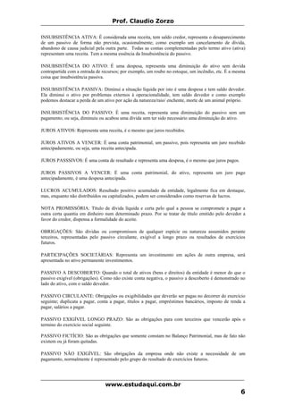 Prof. Claudio Zorzo
INSUBSISTÊNCIA ATIVA: É considerada uma receita, tem saldo credor, representa o desaparecimento
de um passivo de forma não prevista, ocasionalmente; como exemplo um cancelamento de dívida,
abandono de causa judicial pela outra parte. Todas as contas complementadas pelo termo ativo (ativa)
representam uma receita. Tem a mesma essência da Insubsistência do passivo.
INSUBSISTÊNCIA DO ATIVO: É uma despesa, representa uma diminuição do ativo sem devida
contrapartida com a entrada de recursos; por exemplo, um roubo no estoque, um incêndio, etc. É a mesma
coisa que insubsistência passiva.
INSUBSISTÊNCIA PASSIVA: Diminui a situação líquida por isto é uma despesa e tem saldo devedor.
Ela diminui o ativo por problemas externos à operacionalidade, tem saldo devedor e como exemplo
podemos destacar a perda de um ativo por ação da natureza/raio/ enchente, morte de um animal próprio.
INSUBSISTÊNCIA DO PASSIVO: É uma receita, representa uma diminuição do passivo sem um
pagamento; ou seja, diminuiu ou acabou uma dívida sem ter sido necessário uma diminuição do ativo.
JUROS ATIVOS: Representa uma receita, é o mesmo que juros recebidos.
JUROS ATIVOS A VENCER: É uma conta patrimonial, um passivo, pois representa um juro recebido
antecipadamente, ou seja, uma receita antecipada.
JUROS PASSSIVOS: É uma conta de resultado e representa uma despesa, é o mesmo que juros pagos.
JUROS PASSIVOS A VENCER: É uma conta patrimonial, do ativo, representa um juro pago
antecipadamente, é uma despesa antecipada.
LUCROS ACUMULADOS: Resultado positivo acumulado da entidade, legalmente fica em destaque,
mas, enquanto não distribuídos ou capitalizados, podem ser considerados como reservas de lucros.
NOTA PROMISSÓRIA: Título de dívida líquida e certa pelo qual a pessoa se compromete a pagar a
outra certa quantia em dinheiro num determinado prazo. Por se tratar de título emitido pelo devedor a
favor do credor, dispensa a formalidade do aceite.
OBRIGAÇÕES: São dívidas ou compromissos de qualquer espécie ou natureza assumidos perante
terceiros, representadas pelo passivo circulante, exigível a longo prazo ou resultados de exercícios
futuros.
PARTICIPAÇÕES SOCIETÁRIAS: Representa um investimento em ações de outra empresa, será
apresentada no ativo permanente investimentos.
PASSIVO A DESCOBERTO: Quando o total de ativos (bens e direitos) da entidade é menor do que o
passivo exigível (obrigações). Como não existe conta negativa, o passivo a descoberto é demonstrado no
lado do ativo, com o saldo devedor.
PASSIVO CIRCULANTE: Obrigações ou exigibilidades que deverão ser pagas no decorrer do exercício
seguinte; duplicata a pagar, conta a pagar, títulos a pagar, empréstimos bancários, imposto de renda a
pagar, salários a pagar.
PASSIVO EXIGÍVEL LONGO PRAZO: São as obrigações para com terceiros que vencerão após o
termino do exercício social seguinte.
PASSIVO FICTÍCIO: São as obrigações que somente constam no Balanço Patrimonial, mas de fato não
existem ou já foram quitadas.
PASSIVO NÃO EXIGÍVEL: São obrigações da empresa onde não existe a necessidade de um
pagamento, normalmente é representado pelo grupo do resultado de exercícios futuros.
www.estudaqui.com.br
6
 
