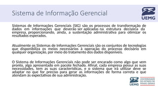 Sistema de Informação Gerencial
Sistemas de Informações Gerenciais (SIG) são os processos de transformação de
dados em informações que deverão ser aplicadas na estrutura decisória da
empresa, proporcionando, ainda, a sustentação administrativa para otimizar os
resultados esperados.
Atualmente os Sistemas de Informações Gerenciais são os conjuntos de tecnologias
que disponibiliza os meios necessários à operação do processo decisório em
qualquer organização, por meio do tratamento dos dados disponíveis.
O Sistema de Informações Gerenciais não pode ser encarado como algo que vem
pronto, algo apresentado em pacote fechado. Afinal, cada empresa possui as suas
necessidades, tem as suas características, e o sistema que irá utilizar deve se
adaptar no que for preciso para gerar as informações de forma correta e que
atendam às expectativas de sua administração.
 