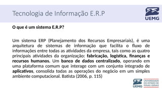 Tecnologia de Informação E.R.P
O que é um sistema E.R.P?
Um sistema ERP (Planejamento dos Recursos Empresariais), é uma
arquitetura de sistemas de informação que facilita o fluxo de
informações entre todas as atividades da empresa, tais como as quatro
principais atividades da organização: fabricação, logística, finanças e
recursos humanos. Um banco de dados centralizado, operando em
uma plataforma comum que interage com um conjunto integrado de
aplicativos, consolida todas as operações do negócio em um simples
ambiente computacional. Batista (2006, p. 115)
 