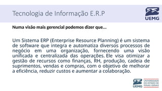 Tecnologia de Informação E.R.P
Numa visão mais gerencial podemos dizer que...
Um Sistema ERP (Enterprise Resource Planning) é um sistema
de software que integra e automatiza diversos processos de
negócio em uma organização, fornecendo uma visão
unificada e centralizada das operações. Ele visa otimizar a
gestão de recursos como finanças, RH, produção, cadeia de
suprimentos, vendas e compras, com o objetivo de melhorar
a eficiência, reduzir custos e aumentar a colaboração.
 