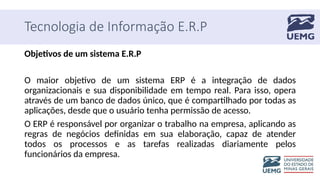 Tecnologia de Informação E.R.P
Objetivos de um sistema E.R.P
O maior objetivo de um sistema ERP é a integração de dados
organizacionais e sua disponibilidade em tempo real. Para isso, opera
através de um banco de dados único, que é compartilhado por todas as
aplicações, desde que o usuário tenha permissão de acesso.
O ERP é responsável por organizar o trabalho na empresa, aplicando as
regras de negócios definidas em sua elaboração, capaz de atender
todos os processos e as tarefas realizadas diariamente pelos
funcionários da empresa.
 