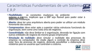 Características Fundamentais de um Sistema
E.R.P
• Flexibilidade: as constantes mudanças no ambiente
organizacional,
externo e interno, implicam que o ERP seja flexível para poder estar à
altura das mudanças.
• Aberto: deve ter uma arquitetura aberta para poder se utilizar um módulo
livremente dos outros.
• Compreensivo: deve estar apto a suportar várias estruturas funcionais da
organização, bem como uma vasta área de negócios.
• Conectividade: não deve limitar-se à organização, devendo ter ligação com
outras entidades de negócio do mesmo grupo empresarial.
• Simulação da realidade: deve simular a realidade dos processos da
empresa no computador. De modo algum o controle da empresa deve
estar fora do processo de negócio, devendo possibilitar a elaboração de
relatórios para os usuários que controlam o sistema.
 