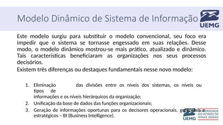 Modelo Dinâmico de Sistema de Informação
Este modelo surgiu para substituir o modelo convencional, seu foco era
impedir que o sistema se tornasse engessado em suas relações. Desse
modo, o modelo dinâmico mostrou-se mais prático, atualizado e dinâmico.
Tais características beneficiaram as organizações nos seus processos
decisórios.
Existem três diferenças ou destaques fundamentais nesse novo modelo:
1. Eliminação das divisões entre os níveis dos sistemas, os níveis ou
tipos de
informações e os níveis hierárquicos da organização;
2. Unificação da base de dados das funções organizacionais;
3. Geração de informações oportunas para os decisores operacionais, gerenciais e
estratégicos – BI (Business Intelligence).
 