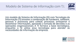 Modelo de Sistema de Informação com T.I.
Um modelo de Sistema de Informação (SI) com Tecnologia da
Informação (TI) envolve a combinação de hardware, software,
pessoas e processos para coletar, processar, armazenar e
disseminar informações, apoiando a tomada de decisões e as
operações organizacionais. A TI fornece a base tecnológica,
enquanto o SI utiliza essa tecnologia para atender às
necessidades de informação da empresa.
 