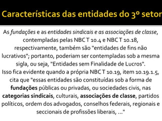 As fundações e as entidades sindicais e as associações de classe,
contempladas pelas NBCT 10.4 e NBCT 10.18,
respectivamente, também são "entidades de fins não
lucrativos"; portanto, poderiam ser contempladas sob a mesma
sigla, ou seja, "Entidades sem Finalidade de Lucros".
Isso fica evidente quando a própria NBCT 10.19, item 10.19.1.5,
cita que "essas entidades são constituídas sob a forma de
fundações públicas ou privadas, ou sociedades civis, nas
categorias sindicais, culturais, associações de classe, partidos
políticos, ordem dos advogados, conselhos federais, regionais e
seccionais de profissões liberais, ..."
 