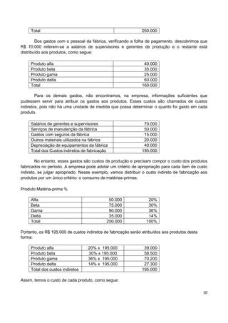 10
Total 250.000
Dos gastos com o pessoal da fábrica, verificando a folha de pagamento, descobrimos que
R$ 70.000 referem-se a salários de supervisores e gerentes de produção e o restante está
distribuído aos produtos, como segue:
Produto alfa 40.000
Produto beta 35.000
Produto gama 25.000
Produto delta 60.000
Total 160.000
Para os demais gastos, não encontramos, na empresa, informações suficientes que
pudessem servir para atribuir os gastos aos produtos. Esses custos são chamados de custos
indiretos, pois não há uma unidade de medida que possa determinar o quanto foi gasto em cada
produto.
Salários de gerentes e supervisores 70.000
Serviços de manutenção da fábrica 50.000
Gastos com seguros da fábrica 15.000
Outros materiais utilizados na fábrica 20.000
Depreciação de equipamentos da fábrica 40.000
Total dos Custos indiretos de fabricação 195.000
No entanto, esses gastos são custos de produção e precisam compor o custo dos produtos
fabricados no período. A empresa pode adotar um critério de apropriação para cada item de custo
indireto, se julgar apropriado. Nesse exemplo, vamos distribuir o custo indireto de fabricação aos
produtos por um único critério: o consumo de matérias-primas:
Produto Matéria-prima %
Alfa 50.000 20%
Beta 75.000 30%
Gama 90.000 36%
Delta 35.000 14%
Total 250.000 100%
Portanto, os R$ 195.000 de custos indiretos de fabricação serão atribuídos aos produtos desta
forma:
Produto alfa 20% x 195.000 39.000
Produto beta 30% x 195.000 58.500
Produto gama 36% x 195.000 70.200
Produto delta 14% x 195.000 27.300
Total dos custos indiretos 195.000
Assim, temos o custo de cada produto, como segue:
 