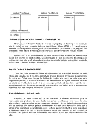 12
Estoque Produto Alfa Estoque Produto Beta Estoque Produto Gama
(1) 149.000 (2) 193.500 (3) 220.200
Estoque Produto Delta
(4) 147.300
Unidade 4 – CRITÉRIO DE RATEIO DOS CUSTOS INDIRETOS
Rateio, segundo Crepaldi (1998), é o recurso empregado para distribuição dos custos, ou
seja, é o fator pelo qual os custos indiretos são divididos. Maher, (2001, p.231), explica que o
“rateio de custos representa a atribuição de um custo indireto a um objeto do custo, segundo uma
certa base”; esta é a base de rateio que será empregada para dividir os itens de custo indireto.
Benato (1992, p.76), acrescenta que tais itens “são distribuídos aos produtos ou serviços de
acordo com critérios pré-estabelecidos”. Essa distribuição é o que se denomina de alocação dos
custos e para que esta se dê adequadamente, deve-se proceder estudos que auxiliem na seleção
de um critério coerente à absorção destes custos.
ANÁLISE DOS CRITÉRIOS DE RATEIO
Todos os Custos Indiretos só podem ser apropriados, por sua própria definição, de forma
indireta aos produtos, isto é, mediante estimativas, critérios de rateio, previsão de comportamento
de custos etc. Todas essas formas de distribuição contêm, em menor ou maior grau, certo
subjetivismo; portanto, a arbitrariedade sempre vai existir nessas alocações, sendo que às vezes
ela existirá em nível bastante aceitável, e em outras oportunidades só a aceitamos por não haver
alternativas melhores. (Há recursos matemáticos e estatísticos que podem ajudar a resolver esses
problemas, mas nem sempre é possível sua utilização.)
Arbitrariedade dos critérios de rateio
Enquanto os Custos Diretos são de fácil alocação, os indiretos necessitam, para ser
incorporados aos produtos, de uma divisão em partes, considerando uma base de rateio
relacionada ao objeto de custeio, como por exemplo: O custo do aluguel da fábrica é um custo que
não se identifica com nenhum produto isoladamente, mas tem uma identificação clara com a
fábrica, onde os produtos são produzidos, tendo portanto que ser distribuído a todos os produtos
ali fabricados. Quanto ao valor do aluguel, nenhuma dúvida, está baseado em um contrato e a
cada mês, uma parcela deve ser contabilizada e levada aos custos dos produtos fabricados no
mês.
 