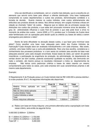 13
Uma vez identificado e contabilizado, vem aí a tarefa mais delicada, que é a escolha de um
elemento que servirá como base para efetuar a referida distribuição. Uma base inadequada
compromete os custos departamentais e custos dos produtos, demonstrações contábeis e a
tomada de decisão. Quanto maiores os custos indiretos, mais custos arbitrariamente são
atribuídos aos produtos através de rateios. Nos últimos tempos, tem surgido inúmeras críticas em
relação ao chamado “rateio” de custos. Alega-se que os rateios são as principais causas das
distorções nos custos dos produtos, e que estas tem provocado inúmeros erros de decisões. O
grau de arbitrariedade influencia o custo final do produto e que este pode levar a erros no
momento da análise dos custos. Leone (2000, p.111), pondera que “o Contador de Custos deve
estar familiarizado com as operações para decidir quais os critérios (ou bases de rateio) a serem
empregados para elaborar o rateio”.
Diante de tanta dificuldade na alocação desses custos, o que fazer para minimizar esse
efeito? Como escolher uma base mais adequada para rateio dos Custos Indiretos de
Fabricação? Cada situação deve ser analisada individualmente e em cada empresa. Não existe,
portanto, uma base melhor que a outra pré-estabelecida. Para uma boa escolha, considera-se o
conhecimento dos processos produtivos e o bom senso do contador para escolha da base mais
adequada possível para cada situação encontrada. Essas bases de rateio, por serem de grande
importância, a participação da engenharia de produção, da administração, do departamento de
vendas devem ser bem aceitas, podendo acrescentar qualidade na escolha, não diminuindo em
nada o contador, até mesmo porque os resultados interessam a todos os departamentos da
empresa. Não temos como padronizar critérios e bases de rateio visando um mesmo
comportamento para todos os casos, pois cada empresa tem suas características próprias e até
mesmo cada departamento,
Exemplo:
O Departamento X de Produção possui um Custo Indireto total de R$ 5.400.000 e precisa distribuí-
lo a dois produtos, B e C. As seguintes informações são disponíveis:
Prod. B Prod. C Total
Matéria Prima aplicada em cada
produto
5.000 7.000 12.000
Mão de Obra direta aplicada 1.000 1.000 2.000
Custos Diretos Totais 6.000 8.000 14.000
Custos Indiretos a ratear 5.400
Total 19.400
Horas máquinas utilizadas 1.400h/m 1.000h/m 2.800/hm
a) Rateio com base em horas-máquina: uma primeira alternativa seria a apropriação com base
nesse critério, seria então da seguinte forma:
5.400.000 /2.400hm= 2.250/hm
B = 1.400hm X 2.250/hm = 3.150,000
C = 1.000hm X 2.250/hm = 2.250,000
Total CIF = 5.400.000
 