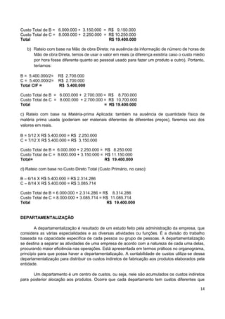 14
Custo Total de B = 6.000.000 + 3.150,000 = R$ 9.150.000
Custo Total de C = 8.000.000 + 2.250.000 = R$ 10.250.000
Total R$ 19.400.000
b) Rateio com base na Mão de obra Direta: na ausência da informação de número de horas de
Mão de obra Direta, temos de usar o valor em reais (a diferença existiria caso o custo médio
por hora fosse diferente quanto ao pessoal usado para fazer um produto e outro). Portanto,
teríamos:
B = 5.400.000/2= R$ 2.700.000
C = 5.400.000/2= R$ 2.700.000
Total CIF = R$ 5.400.000
Custo Total de B = 6.000.000 + 2.700.000 = R$ 8.700.000
Custo Total de C = 8.000.000 + 2.700.000 = R$ 10.700.000
Total = R$ 19.400.000
c) Rateio com base na Matéria-prima Aplicada: também na ausência de quantidade física de
matéria prima usada (poderiam ser materiais diferentes de diferentes preços), faremos uso dos
valores em reais.
B = 5/12 X R$ 5.400.000 = R$ 2.250.000
C = 7/12 X R$ 5.400.000 = R$ 3.150.000
Custo Total de B = 6.000.000 + 2.250.000 = R$ 8.250.000
Custo Total de C = 8.000.000 + 3.150.000 = R$ 11.150.000
Total= R$ 19.400.000
d) Rateio com base no Custo Direto Total (Custo Primário, no caso):
B – 6/14 X R$ 5.400.000 = R$ 2.314.286
C – 8/14 X R$ 5.400.000 = R$ 3.085.714
Custo Total de B = 6.000.000 + 2.314.286 = R$ 8.314.286
Custo Total de C = 8.000.000 + 3.085.714 = R$ 11.085.714
Total R$ 19.400.000
DEPARTAMENTALIZAÇÃO
A departamentalização é resultado de um estudo feito pela administração da empresa, que
considera as várias especialidades e as diversas atividades ou funções. É a divisão do trabalho
baseada na capacidade específica de cada pessoa ou grupo de pessoas. A departamentalização
se destina a separar as atividades de uma empresa de acordo com a natureza de cada uma delas,
procurando maior eficiência nas operações. Está apresentada em termos práticos no organograma,
princípio para que possa haver a departamentalização. A contabilidade de custos utiliza-se dessa
departamentalização para distribuir os custos indiretos de fabricação aos produtos elaborados pela
entidade.
Um departamento é um centro de custos, ou seja, nele são acumulados os custos indiretos
para posterior alocação aos produtos. Ocorre que cada departamento tem custos diferentes que
 