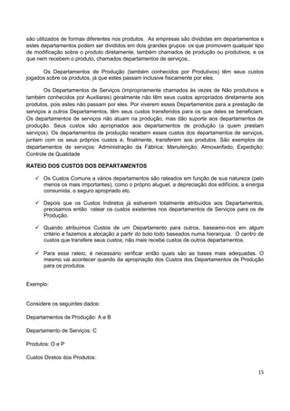 15
são utilizados de formas diferentes nos produtos. As empresas são divididas em departamentos e
estes departamentos podem ser divididos em dois grandes grupos: os que promovem qualquer tipo
de modificação sobre o produto diretamente, também chamados de produção ou produtivos, e os
que nem recebem o produto, chamados departamentos de serviços..
Os Departamentos de Produção (também conhecidos por Produtivos) têm seus custos
jogados sobre os produtos, já que estes passam inclusive fisicamente por eles.
Os Departamentos de Serviços (impropriamente chamados às vezes de Não produtivos e
também conhecidos por Auxiliares) geralmente não têm seus custos apropriados diretamente aos
produtos, pois estes não passam por eles. Por viverem esses Departamentos para a prestação de
serviços a outros Departamentos, têm seus custos transferidos para os que deles se beneficiam.
Os departamentos de serviços não atuam na produção, mas dão suporte aos departamentos de
produção. Seus custos são apropriados aos departamentos de produção (a quem prestam
serviços). Os departamentos de produção recebem esses custos dos departamentos de serviços,
juntam com os seus próprios custos e, finalmente, transferem aos produtos. São exemplos de
departamentos de serviços: Administração da Fábrica; Manutenção; Almoxarifado; Expedição;
Controle de Qualidade
RATEIO DOS CUSTOS DOS DEPARTAMENTOS
 Os Custos Comuns a vários departamentos são rateados em função de sua natureza (pelo
menos os mais importantes), como o próprio aluguel, a depreciação dos edifícios, a energia
consumida, o seguro apropriado etc.
 Depois que os Custos Indiretos já estiverem totalmente atribuídos aos Departamentos,
precisamos então ratear os custos existentes nos departamentos de Serviços para os de
Produção.
 Quando atribuímos Custos de um Departamento para outros, baseamo-nos em algum
critério e fazemos a alocação a partir do bolo todo baseados numa hierarquia. O centro de
custos que transfere seus custos, não mais recebe custos de outros departamentos.
 Para esse rateio, é necessário verificar então quais são as bases mais adequadas. O
mesmo vai acontecer quando da apropriação dos Custos dos Departamentos de Produção
para os produtos.
Exemplo:
Considere os seguintes dados:
Departamentos de Produção: A e B
Departamento de Serviços: C
Produtos: O e P
Custos Diretos dos Produtos:
 