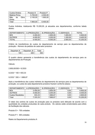 16
Custos Diretos Produto O Produto P
Matéria Prima 5.700,00 4.500,00
Mão de Obra
Direta
2.100,00 1.900,00
Total 7.800,00 6.400,00
Custos Indiretos, totalizando R$ 15.200,00, já alocados aos departamentos, conforme tabela
abaixo:
DEPARTAMENTO A (PRODUÇÃO) B (PRODUÇÃO) C (SERVIÇO) TOTAL
MOI 2.400,00 2.800,00 1.600,00 6.800,00
OUTROS 4.000,00 3.200,00 1.200,00 8.400,00
TOTAL 6.400,00 6.000,00 2.800,00 15.200,00
Critério de transferência de custos do departamento de serviço para os departamentos de
produção – Número de pedidos de cada setor produtivo
Departam A Departam. B Total
100 200 300
O quadro abaixo apresenta a transferência dos custos do departamento de serviços para os
departamentos de Produção
Cálculo:
2.800,00/300 = 9,3333
9,3333 * 100 = 933,33
9,3333 * 200 = 1.866,67
Após a transferência dos custos indiretos do departamento de serviços para os departamentos de
produção, os custos de cada departamento produtivo ficariam conforme abaixo:
DEPARTAMENTO A (PRODUÇÃO) B (PRODUÇÃO) C (SERVIÇO) TOTAL
MOI 2.400,00 2.800,00 0,00 6.800,00
OUTROS 4.000,00 3.200,00 0,00 8.400,00
Custos Recebidos 933,33 1.866,67 0,00 2.800,00
Total 7.333,33 7.866,67 0,00 15.200,00
O rateio dos centros de custos de produção para os produtos será efetuado de acordo com a
quantidade de unidades produzidas de cada produto. Os valores estão arredondados para efeito
de facilitação dos cálculos.
Produto O = 700 unidades
Produto P = 300 unidades
Rateio do Departamento produtivo A
 