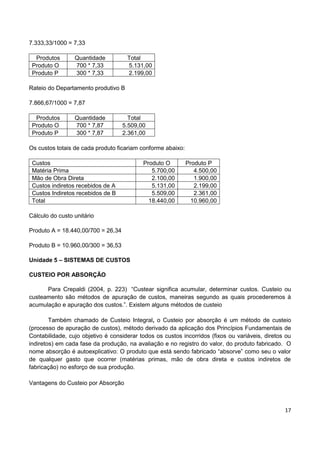 17
7.333,33/1000 = 7,33
Produtos Quantidade Total
Produto O 700 * 7,33 5.131,00
Produto P 300 * 7,33 2.199,00
Rateio do Departamento produtivo B
7.866,67/1000 = 7,87
Produtos Quantidade Total
Produto O 700 * 7,87 5.509,00
Produto P 300 * 7,87 2.361,00
Os custos totais de cada produto ficariam conforme abaixo:
Custos Produto O Produto P
Matéria Prima 5.700,00 4.500,00
Mão de Obra Direta 2.100,00 1.900,00
Custos indiretos recebidos de A 5.131,00 2.199,00
Custos Indiretos recebidos de B 5.509,00 2.361,00
Total 18.440,00 10.960,00
Cálculo do custo unitário
Produto A = 18.440,00/700 = 26,34
Produto B = 10.960,00/300 = 36,53
Unidade 5 – SISTEMAS DE CUSTOS
CUSTEIO POR ABSORÇÃO
Para Crepaldi (2004, p. 223) “Custear significa acumular, determinar custos. Custeio ou
custeamento são métodos de apuração de custos, maneiras segundo as quais procederemos à
acumulação e apuração dos custos.”. Existem alguns métodos de custeio
Também chamado de Custeio Integral, o Custeio por absorção é um método de custeio
(processo de apuração de custos), método derivado da aplicação dos Princípios Fundamentais de
Contabilidade, cujo objetivo é considerar todos os custos incorridos (fixos ou variáveis, diretos ou
indiretos) em cada fase da produção, na avaliação e no registro do valor, do produto fabricado. O
nome absorção é autoexplicativo: O produto que está sendo fabricado “absorve” como seu o valor
de qualquer gasto que ocorrer (matérias primas, mão de obra direta e custos indiretos de
fabricação) no esforço de sua produção.
Vantagens do Custeio por Absorção
 