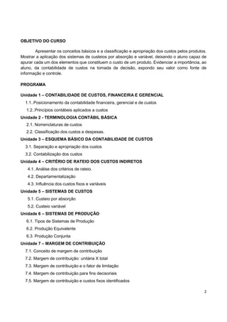 2
OBJETIVO DO CURSO
Apresentar os conceitos básicos e a classificação e apropriação dos custos pelos produtos.
Mostrar a aplicação dos sistemas de custeios por absorção e variável, deixando o aluno capaz de
apurar cada um dos elementos que constituem o custo de um produto. Evidenciar a importância, ao
aluno, da contabilidade de custos na tomada de decisão, expondo seu valor como fonte de
informação e controle.
PROGRAMA
Unidade 1 – CONTABILIDADE DE CUSTOS, FINANCEIRA E GERENCIAL
1.1..Posicionamento da contabilidade financeira, gerencial e de custos
1.2..Princípios contábeis aplicados a custos
Unidade 2 - TERMINOLOGIA CONTÁBIL BÁSICA
2.1. Nomenclaturas de custos
2.2. Classificação dos custos e despesas.
Unidade 3 – ESQUEMA BÁSICO DA CONTABILIDADE DE CUSTOS
3.1. Separação e apropriação dos custos
3.2. Contabilização dos custos
Unidade 4 – CRITÉRIO DE RATEIO DOS CUSTOS INDIRETOS
4.1. Análise dos critérios de rateio.
4.2. Departamentalização
4.3. Influência dos custos fixos e variáveis
Unidade 5 – SISTEMAS DE CUSTOS
5.1. Custeio por absorção
5.2. Custeio variável
Unidade 6 – SISTEMAS DE PRODUÇÃO
6.1. Tipos de Sistemas de Produção
6.2. Produção Equivalente
6.3. Produção Conjunta
Unidade 7 – MARGEM DE CONTRIBUIÇÃO
7.1. Conceito de margem de contribuição
7.2. Margem de contribuição: unitária X total
7.3. Margem de contribuição e o fator de limitação
7.4. Margem de contribuição para fins decisoriais
7.5. Margem de contribuição e custos fixos identificados
 