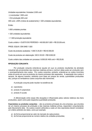 23
Unidades equivalentes: Iniciadas 2.000 unid
(-) concluídas 1.600 unid.
= Em produção 400 unid
400 unid. x 80% (índice de acabamento) = 320 unidades equivalentes.
Então:
1.600 unidades prontas
+ 320 unidades equivalentes
= 1.920 produção equivalente
Custo unitário = CUSTO DO PERÍODO = 48.000,00/1.920 = R$ 25,00/unid.
PROD. EQUIV. EM UNID 1.920
Custo de produtos acabados: 1.600 X 25,00 = R$ 40.000,00
Custo de produtos em elaboração: 320 X 25,00 = R$ 8.000,00
Custo unitário das unidades em processo: 8.000,00 /400 unid = R$ 20,00.
RPODUÇÃO CONJUNTA
Por produção conjunta entende-se aquela em que os produtos resultantes da atividade
industrial são provenientes das mesmas matérias primas e nenhum deles pode ser produzido sem
o acompanhamento dos custos. Por custos conjuntos, portanto, entende-se os custos incorridos
antes do ponto em que os produtos do mesmo processo são separados. A separação dos custos é
sempre, de alguma maneira, arbitrária (com base em preços de venda, quantidades produzidas
etc), porque os verdadeiros custos conjuntos são indivisíveis.
A produção conjunta pode resultar na existência de:
a) coprodutos
b) produto X subproduto
c) produto X sucata
A diferenciação entre essas três situações é influenciada pelos valores relativos dos itens
produzidos, assim como pela respectiva quantidade produzida.
Coprodutos ou produtos conjuntos - são os produtos principais de uma empresa, que oriundos
de um mesmo processo de produção e das mesmas matérias primas, respondem conjuntamente
pelo faturamento dela. Os custos a serem atribuídos a cada um dos coprodutos devem considerar
um critério arbitrário de rateio, como por exemplo:
a) de forma proporcional ao valor de mercado de cada produto;
b) de formas proporcional ao número relativo de unidades produzidas;
 
