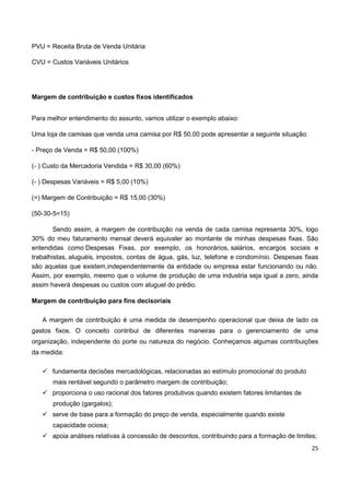 25
PVU = Receita Bruta de Venda Unitária
CVU = Custos Variáveis Unitários
Margem de contribuição e custos fixos identificados
Para melhor entendimento do assunto, vamos utilizar o exemplo abaixo:
Uma loja de camisas que venda uma camisa por R$ 50,00 pode apresentar a seguinte situação:
- Preço de Venda = R$ 50,00 (100%)
(- ) Custo da Mercadoria Vendida = R$ 30,00 (60%)
(- ) Despesas Variáveis = R$ 5,00 (10%)
(=) Margem de Contribuição = R$ 15,00 (30%)
(50-30-5=15)
Sendo assim, a margem de contribuição na venda de cada camisa representa 30%, logo
30% do meu faturamento mensal deverá equivaler ao montante de minhas despesas fixas. São
entendidas como Despesas Fixas, por exemplo, os honorários, salários, encargos sociais e
trabalhistas, aluguéis, impostos, contas de água, gás, luz, telefone e condomínio. Despesas fixas
são aquelas que existem,independentemente da entidade ou empresa estar funcionando ou não.
Assim, por exemplo, mesmo que o volume de produção de uma industria seja igual a zero, ainda
assim haverá despesas ou custos com aluguel do prédio.
Margem de contribuição para fins decisoriais
A margem de contribuição é uma medida de desempenho operacional que deixa de lado os
gastos fixos. O conceito contribui de diferentes maneiras para o gerenciamento de uma
organização, independente do porte ou natureza do negócio. Conheçamos algumas contribuições
da medida:
 fundamenta decisões mercadológicas, relacionadas ao estímulo promocional do produto
mais rentável segundo o parâmetro margem de contribuição;
 proporciona o uso racional dos fatores produtivos quando existem fatores limitantes de
produção (gargalos);
 serve de base para a formação do preço de venda, especialmente quando existe
capacidade ociosa;
 apoia análises relativas à concessão de descontos, contribuindo para a formação de limites;
 