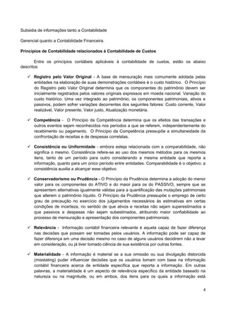 4
Subsidia de informações tanto a Contabilidade
Gerencial quanto a Contabilidade Financeira.
Princípios de Contabilidade relacionados à Contabilidade de Custos
Entre os princípios contábeis aplicáveis à contabilidade de custos, estão os abaixo
descritos:
 Registro pelo Valor Original - A base de mensuração mais comumente adotada pelas
entidades na elaboração de suas demonstrações contábeis é o custo histórico. O Princípio
do Registro pelo Valor Original determina que os componentes do patrimônio devem ser
inicialmente registrados pelos valores originais expressos em moeda nacional. Variação do
custo histórico. Uma vez integrado ao patrimônio, os componentes patrimoniais, ativos e
passivos, podem sofrer variações decorrentes dos seguintes fatores: Custo corrente, Valor
realizável, Valor presente, Valor justo, Atualização monetária.
 Competência - O Princípio da Competência determina que os efeitos das transações e
outros eventos sejam reconhecidos nos períodos a que se referem, independentemente do
recebimento ou pagamento. O Princípio da Competência pressupõe a simultaneidade da
confrontação de receitas e de despesas correlatas.
 Consistência ou Uniformidade - embora esteja relacionada com a comparabilidade, não
significa o mesmo. Consistência refere-se ao uso dos mesmos métodos para os mesmos
itens, tanto de um período para outro considerando a mesma entidade que reporta a
informação, quanto para um único período entre entidades. Comparabilidade é o objetivo; a
consistência auxilia a alcançar esse objetivo.
 Conservadorismo ou Prudência - O Princípio da Prudência determina a adoção do menor
valor para os componentes do ATIVO e do maior para os do PASSIVO, sempre que se
apresentem alternativas igualmente válidas para a quantificação das mutações patrimoniais
que alterem o patrimônio líquido. O Princípio da Prudência pressupõe o emprego de certo
grau de precaução no exercício dos julgamentos necessários às estimativas em certas
condições de incerteza, no sentido de que ativos e receitas não sejam superestimados e
que passivos e despesas não sejam subestimados, atribuindo maior confiabilidade ao
processo de mensuração e apresentação dos componentes patrimoniais.
 Relevância - Informação contábil financeira relevante é aquela capaz de fazer diferença
nas decisões que possam ser tomadas pelos usuários. A informação pode ser capaz de
fazer diferença em uma decisão mesmo no caso de alguns usuários decidirem não a levar
em consideração, ou já tiver tomado ciência de sua existência por outras fontes.
 Materialidade - A informação é material se a sua omissão ou sua divulgação distorcida
(misstating) puder influenciar decisões que os usuários tomam com base na informação
contábil financeira acerca de entidade específica que reporta a informação. Em outras
palavras, a materialidade é um aspecto de relevância específico da entidade baseado na
natureza ou na magnitude, ou em ambos, dos itens para os quais a informação está
 