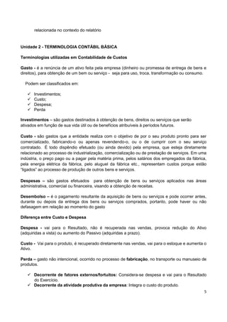 5
relacionada no contexto do relatório
Unidade 2 - TERMINOLOGIA CONTÁBIL BÁSICA
Terminologias utilizadas em Contabilidade de Custos
Gasto - é a renúncia de um ativo feita pela empresa (dinheiro ou promessa de entrega de bens e
direitos), para obtenção de um bem ou serviço - seja para uso, troca, transformação ou consumo.
Podem ser classificados em:
 Investimentos;
 Custo;
 Despesa;
 Perda
Investimentos – são gastos destinados à obtenção de bens, direitos ou serviços que serão
ativados em função de sua vida útil ou de benefícios atribuíveis à períodos futuros.
Custo - são gastos que a entidade realiza com o objetivo de por o seu produto pronto para ser
comercializado, fabricando-o ou apenas revendendo-o, ou o de cumprir com o seu serviço
contratado. É todo dispêndio efetuado (ou ainda devido) pela empresa, que esteja diretamente
relacionado ao processo de industrialização, comercialização ou de prestação de serviços. Em uma
indústria, o preço pago ou a pagar pela matéria prima, pelos salários dos empregados da fábrica,
pela energia elétrica da fábrica, pelo aluguel da fábrica etc., representam custos porque estão
“ligados” ao processo de produção de outros bens e serviços.
Despesas – são gastos efetuados para obtenção de bens ou serviços aplicados nas áreas
administrativa, comercial ou financeira, visando a obtenção de receitas.
Desembolso – é o pagamento resultante da aquisição de bens ou serviços e pode ocorrer antes,
durante ou depois da entrega dos bens ou serviços comprados, portanto, pode haver ou não
defasagem em relação ao momento do gasto
Diferença entre Custo e Despesa
Despesa - vai para o Resultado, não é recuperada nas vendas, provoca redução do Ativo
(adquiridas a vista) ou aumento do Passivo (adquiridas a prazo).
Custo - Vai para o produto, é recuperado diretamente nas vendas, vai para o estoque e aumenta o
Ativo.
Perda – gasto não intencional, ocorrido no processo de fabricação, no transporte ou manuseio de
produtos.
 Decorrente de fatores externos/fortuitos: Considera-se despesa e vai para o Resultado
do Exercício.
 Decorrente da atividade produtiva da empresa: Integra o custo do produto.
 
