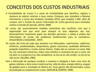 CONCEITOS DOS CUSTOS INDUSTRIAIS
A Contabilidade de Custos é a parte da Contabilidade que identifica, registra e
mensura os valores relativos a duas contas: Estoques, que compõem o Balanço
Patrimonial, e Custo dos Produtos Vendidos (CPV), que compõe a DRE, além de
cumprir com a função de prover informação de cunho gerencial para avaliação,
análise e tomada de decisão. (SILVA, 2008)
Os custos são essencialmente medidas monetárias dos sacrifícios com que a
organização tem que arcar para alcançar os seus objetivos: por isso,
desempenham importante papel nas decisões gerencias: a coleta e análise das
informações de custos são problemas fundamentais para os contadores.
(FIGUEIREDO e CAGGIANO , 1997)
Os custos são fruto de tudo que acontece nas fabricações: suprimentos, cadências,
eficiência, produtividades, desperdícios, gastos excessivos, qualidade deficiente,
projeção imperfeita e muitos outros fatores. Todos eles se reúnem no custo. Não
há, nos contextos industriais, índice mais sintético e resolutivo do que o custo: ele
vai dizer se a empresa é ou não competitiva, se ela vai ou não vender, se ela vai ou
não lucrar. (ALLORA, 1985)
Para a fabricação de qualquer produto a empresa é obrigada a fazer uma série de
gastos relativos a itens como matéria-prima, mão de obra, energia elétrica, aluguel
de galpões para a instalação da fábrica etc. Esses gastos são denominados custos
de produção ou simplesmente custos. (KAPLAN & COOPER, 1998)
 