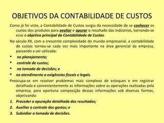 OBJETIVOS DA CONTABILIDADE DE CUSTOS
Como já foi visto, a Contabilidade de Custos surgiu da necessidade de se conhecer os
custos dos produtos para avaliar e apurar o resultado das indústrias, tornando-se
esse o objetivo principal da Contabilidade de Custos.
No século XX, com a crescente complexidade do mundo empresarial, a contabilidade
de custos tornou-se cada vez mais importante na área gerencial da empresa,
passando a ser utilizada:
 no planejamento;
 controle de custos;
 na tomada de decisões; e
 no atendimento a exigências fiscais e legais.
Preocupa-se em resolver problemas mais complexo de estoques e em registrar
detalhada e convenientemente as informações sobre as operações realizadas pela
empresa, para oportuna composição dessas informações sob diversas formas,
objetivando:
1. Proceder a apuração detalhada dos resultados;
2. Auxiliar o controle dos gastos; e
3. Subsidiar a tomada de decisões.
 