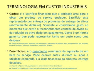 TERMINOLOGIA EM CUSTOS INDUSTRIAIS
 Gastos: é o sacrifício financeiro que a entidade arca para a
obter um produto ou serviço qualquer. Sacrifício esse
representado por entrega ou promessa de entrega de ativos
(normalmente dinheiro). Somente é considerado gasto no
momento que existe o reconhecimento contábil da dívida ou
da redução do ativo dado em pagamento. Gasto é um termo
genérico que pode representar tanto um custo como uma
despesa.
ex: compra de matéria-prima, dispêndio com mão-de-obra, pagamento de telefone, água, energia elétrica, gás, aquisição
móveis e utensílios, máquinas, equipamento, instalações, terrenos .
 Desembolso: é o pagamento resultante da aquisição de um
bem ou serviço. Pode ocorrer antes, durante ou após a
utilidade comprada. É a saída financeira da empresa, entrega
de ativos.
ex¹: Quando o Pgto é à vista, o gasto ocorreu concomitantemente ao desembolso.
ex²: Quando o Pgto é à prazo, o gasto ocorre imediatamente, mas o desembolso só ocorre no pagamento.
 