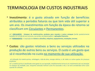 TERMINOLOGIA EM CUSTOS INDUSTRIAIS
 Investimento: é o gasto ativado em função de benefícios
atribuídos a períodos futuros ou que tem vida útil superior a
um ano. Os investimentos em função da época do retorno se
classificam em Circulantes e Permanentes.
ex¹: CIRCULANTES - Estoques de matéria-prima, produtos para revenda e outros estoques (serão posteriormente
baixados em virtude de seu consumo, sua venda, sua depreciação) e aplicações financeira.
ex²: PERMANENTES - A aquisição de móveis e utensílios, máquinas, equipamentos, instalações, terreno.
 Custos: são gastos relativos a bens ou serviços utilizados na
produção de outros bens ou serviços. O custo é um gasto que
só é reconhecido no custo no momento de sua utilização.
ex¹:utilização da matéria-prima, embalagem, mão-de-obra, energia elétrica, e de todos os outros gastos do processo
produtivo.
ex²: a matéria-prima é classificada como gasto na sua aquisição, imediatamente torna-se um investimento por sua ativação
no estoque da entidade, pois, enquanto estocada nenhum custo foi associado a ela; e só será considerada como custo
quando for utilizada.
 