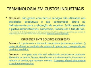 TERMINOLOGIA EM CUSTOS INDUSTRIAIS
 Despesas: são gastos com bens e serviços não utilizados nas
atividades produtivas e são consumidos direta ou
indiretamente para a obtenção de receitas. Estão associadas
a gastos administrativos, comerciais, financeiros e tributários.
ex: honorários da diretoria, pagamento de salários, encargos sociais, telefone, água, energia elétrica, gás, comissão do
vendedor e outras contas das diversas áreas da organização, excetuando-se a área de produção.
DIFERENÇA ENTRE CUSTOS E DESPESAS
Custos – é o gasto com a fabricação do produto (processo produtivo). O
custo só afetará o resultado da parcela do gasto que corresponde aos
produtos vendidos.
Despesas - é o gasto que não está relacionado ao processo produtivo.
São todos os demais fatores identificáveis na administração, financeiras e
relativas as vendas, que reduzem a receita. A despesa afetará diretamente
o resultado do exercício.
 