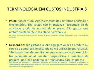 TERMINOLOGIA EM CUSTOS INDUSTRIAIS
 Perda: são bens ou serviços consumidos de forma anormais e
involuntários. São gastos não intencionais, acidentais ou da
atividade produtiva normal da empresa. São gastos que
afetam diretamente o resultado do exercício.
ex: gasto com mão-de-obra durante um período de greve, perda com estoque deteriorado, perda com incêndio,
enchentes.
 Desperdício: são gastos que não agregam valor ao produto ou
serviço da empresa, implicando na má utilização dos recursos.
São gastos que afetam diretamente o resultado do exercício.
Na economia atual, manter desperdícios é sinônimo de
prejuízo, pois não poderão ser repassados para os preços.
ex:ociosidade de mão-de-obra, retrabalho decorrente de defeitos de fabricação, estocagem e movimentação
desnecessária de materiais e produtos, relatórios financeiros, administrativos e contábeis sem qualquer utilidade, cargos
intermediários de chefia e supervisão.
 