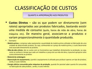 CLASSIFICAÇÃO DE CUSTOS
 Custos Diretos – são os que podem ser diretamente (sem
rateio) apropriados aos produtos fabricados, bastando existir
uma medida de consumo (quilo, horas de mão de obra, horas de
máquina etc). De maneira geral, associam-se a produtos e
variam proporcionalmente à quantidade produzida.
 Exemplos:
- Matéria-prima: a empresa sabe exatamente a quantidade de matéria-prima utilizada na fabricação de uma
unidade de determinado produto. Ou seja, conhecendo-se o preço da matéria-prima, o custo decorrente
está associado diretamente ao produto.
- Mão-de-obra direta: são os custos com os funcionários que trabalham diretamente na produção, ou seja,
como se conhece o tempo que cada um trabalhou e preço de sua mão-de-obra, é possível apropriar estes
custos diretamente ao produto.
- Material de embalagem
- Depreciação de equipamento, quando o equipamento é utilizado para produzir apenas um tipo de produto,
senão, é custo indireto.
- Energia elétrica consumida pelas máquinas da produção, quando for possível saber quanto foi consumido
na fabricação de cada produto , senão, é custo indireto.
QUANTO A APROPRIAÇÃO AOS PRODUTOSQUANTO A APROPRIAÇÃO AOS PRODUTOS
 
