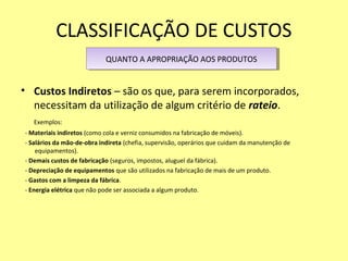 CLASSIFICAÇÃO DE CUSTOS
• Custos Indiretos – são os que, para serem incorporados,
necessitam da utilização de algum critério de rateio.
Exemplos:
- Materiais indiretos (como cola e verniz consumidos na fabricação de móveis).
- Salários da mão-de-obra indireta (chefia, supervisão, operários que cuidam da manutenção de
equipamentos).
- Demais custos de fabricação (seguros, impostos, aluguel da fábrica).
- Depreciação de equipamentos que são utilizados na fabricação de mais de um produto.
- Gastos com a limpeza da fábrica.
- Energia elétrica que não pode ser associada a algum produto.
QUANTO A APROPRIAÇÃO AOS PRODUTOSQUANTO A APROPRIAÇÃO AOS PRODUTOS
 