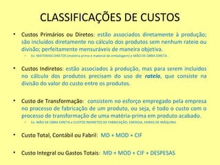 CLASSIFICAÇÕES DE CUSTOS
• Custos Primários ou Diretos: estão associados diretamente à produção;
são incluídos diretamente no cálculo dos produtos sem nenhum rateio ou
divisão; perfeitamente mensuráveis de maneira objetiva.
– Ex: MATERIAIS DIRETOS (matéria prima e material de embalagem) e MÃO DE OBRA DIRETA .
• Custos Indiretos: estão associados à produção, mas para serem incluídos
no cálculo dos produtos precisam do uso de rateio, que consiste na
divisão do valor do custo entre os produtos.
• Custo de Transformação: consistem no esforço empregado pela empresa
no processo de fabricação de um produto, ou seja, é todo o custo com o
processo de transformação de uma matéria-prima em produto acabado.
– Ex: MÃO DE OBRA DIRETA e CUSTOS INDIRETOS DE FABRICAÇÃO, ENERGIA, HORAS DE MÁQUINA.
• Custo Total, Contábil ou Fabril: MD + MOD + CIF
• Custo Integral ou Gastos Totais: MD + MOD + CIF + DESPESAS
 