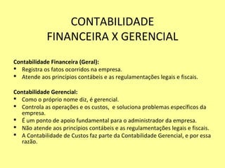 CONTABILIDADE
FINANCEIRA X GERENCIAL
Contabilidade Financeira (Geral):
 Registra os fatos ocorridos na empresa.
 Atende aos princípios contábeis e as regulamentações legais e fiscais.
Contabilidade Gerencial:
 Como o próprio nome diz, é gerencial.
 Controla as operações e os custos, e soluciona problemas específicos da
empresa.
 É um ponto de apoio fundamental para o administrador da empresa.
 Não atende aos princípios contábeis e as regulamentações legais e fiscais.
 A Contabilidade de Custos faz parte da Contabilidade Gerencial, e por essa
razão.
 