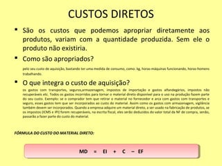 CUSTOS DIRETOS
 São os custos que podemos apropriar diretamente aos
produtos, variam com a quantidade produzida. Sem ele o
produto não existiria.
 Como são apropriados?
pelo seu custo de aquisição, bastando ter uma medida de consumo, como: kg, horas-máquinas funcionando, horas-homens
trabalhando.
 O que integra o custo de aquisição?
os gastos com transportes, seguros,armazenagem, impostos de importação e gastos alfandegários, impostos não
recuperáveis etc. Todos os gastos incorridos para tornar o material direto disponível para o uso na produção fazem parte
do seu custo. Exemplo: se o comprador tem que retirar o material no fornecedor e arca com gastos com transportes e
seguro, esses gastos tem que ser incorporados ao custo do material. Assim como os gastos com armazenagem, vigilância
também devem ser incorporados. Quando a empresa adquire um material direto, a ser usado na fabricação de produtos, se
os impostos (ICMS e IPI) forem recuperáveis, na escrita fiscal, eles serão deduzidos do valor total da NF de compra, senão,
passarão a fazer parte do custo do material.
FÓRMULA DO CUSTO DO MATERIAL DIRETO:
MD = EI + C – EFMD = EI + C – EF
 