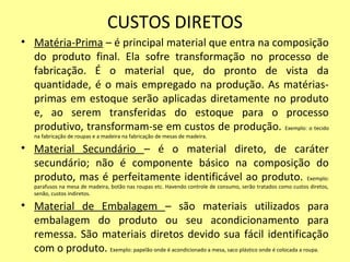 CUSTOS DIRETOS
• Matéria-Prima – é principal material que entra na composição
do produto final. Ela sofre transformação no processo de
fabricação. É o material que, do pronto de vista da
quantidade, é o mais empregado na produção. As matérias-
primas em estoque serão aplicadas diretamente no produto
e, ao serem transferidas do estoque para o processo
produtivo, transformam-se em custos de produção. Exemplo: o tecido
na fabricação de roupas e a madeira na fabricação de mesas de madeira.
• Material Secundário – é o material direto, de caráter
secundário; não é componente básico na composição do
produto, mas é perfeitamente identificável ao produto. Exemplo:
parafusos na mesa de madeira, botão nas roupas etc. Havendo controle de consumo, serão tratados como custos diretos,
senão, custos indiretos.
• Material de Embalagem – são materiais utilizados para
embalagem do produto ou seu acondicionamento para
remessa. São materiais diretos devido sua fácil identificação
com o produto. Exemplo: papelão onde é acondicionado a mesa, saco plástico onde é colocada a roupa.
 