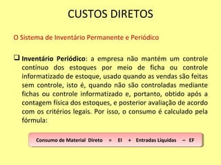 CUSTOS DIRETOS
O Sistema de Inventário Permanente e Periódico
 Inventário Periódico: a empresa não mantém um controle
contínuo dos estoques por meio de ficha ou controle
informatizado de estoque, usado quando as vendas são feitas
sem controle, isto é, quando não são controladas mediante
fichas ou controle informatizado e, portanto, obtido após a
contagem física dos estoques, e posterior avaliação de acordo
com os critérios legais. Por isso, o consumo é calculado pela
fórmula:
Consumo de Material Direto = EI + Entradas Líquidas – EFConsumo de Material Direto = EI + Entradas Líquidas – EF
 