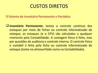 CUSTOS DIRETOS
O Sistema de Inventário Permanente e Periódico
 Inventário Permanente: temos o controle contínuo dos
estoques por meio de fichas ou controle informatizado de
estoque, os estoques (e o CPV) são calculados a qualquer
momento pela Contabilidade. A contagem física é feita, mas
por questões de auditoria e controle interno. O controle físico
e contábil é feito pela ficha ou controle informatizado de
estoque (tanto no almoxarifado como na Contabilidade).
 