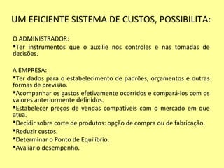 UM EFICIENTE SISTEMA DE CUSTOS, POSSIBILITA:
O ADMINISTRADOR:
Ter instrumentos que o auxilie nos controles e nas tomadas de
decisões.
A EMPRESA:
Ter dados para o estabelecimento de padrões, orçamentos e outras
formas de previsão.
Acompanhar os gastos efetivamente ocorridos e compará-los com os
valores anteriormente definidos.
Estabelecer preços de vendas compatíveis com o mercado em que
atua.
Decidir sobre corte de produtos: opção de compra ou de fabricação.
Reduzir custos.
Determinar o Ponto de Equilíbrio.
Avaliar o desempenho.
 