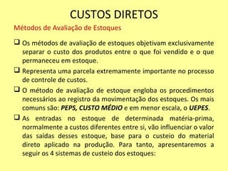 CUSTOS DIRETOS
Métodos de Avaliação de Estoques
 Os métodos de avaliação de estoques objetivam exclusivamente
separar o custo dos produtos entre o que foi vendido e o que
permaneceu em estoque.
 Representa uma parcela extremamente importante no processo
de controle de custos.
 O método de avaliação de estoque engloba os procedimentos
necessários ao registro da movimentação dos estoques. Os mais
comuns são: PEPS, CUSTO MÉDIO e em menor escala, o UEPES.
 As entradas no estoque de determinada matéria-prima,
normalmente a custos diferentes entre si, vão influenciar o valor
das saídas desses estoque, base para o custeio do material
direto aplicado na produção. Para tanto, apresentaremos a
seguir os 4 sistemas de custeio dos estoques:
 