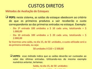 CUSTOS DIRETOS
Métodos de Avaliação de Estoques
 PEPS: neste sistema, as saídas do estoque obedecem ao critério
de que os primeiros produtos a sair receberão o custo
correspondente ao das primeiras entradas no estoque. Exemplo:
- Dia 1º entrada 100 unidades a $ 10 cada uma, totalizando = $
1.000,00
- Dia 10 entrada 100 unidades a $ 20 cada uma, totalizando = $
2.000,00
Se tivermos uma saída, no dia 15, de 50 unidades, o custo utilizado será o
da primeira entrada, ou seja:
50 unidades X $10 = $ 500,00
 UEPES: esse método indica que as saídas deverão ser custeadas ao
valor das últimas entradas. Utilizando-nos do mesmo exemplo
numérico anterior, teríamos:
Saída, no dia 15, de 50 unidades:
 