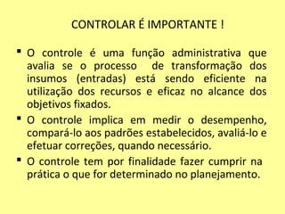 CONTROLAR É IMPORTANTE !
 O controle é uma função administrativa que
avalia se o processo de transformação dos
insumos (entradas) está sendo eficiente na
utilização dos recursos e eficaz no alcance dos
objetivos fixados.
 O controle implica em medir o desempenho,
compará-lo aos padrões estabelecidos, avaliá-lo e
efetuar correções, quando necessário.
 O controle tem por finalidade fazer cumprir na
prática o que for determinado no planejamento.
 