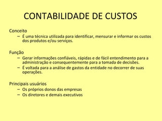 CONTABILIDADE DE CUSTOS
Conceito
– É uma técnica utilizada para identificar, mensurar e informar os custos
dos produtos e/ou serviços.
Função
– Gerar informações confiáveis, rápidas e de fácil entendimento para a
administração e consequentemente para a tomada de decisões.
– É voltada para a análise de gastos da entidade no decorrer de suas
operações.
Principais usuários
– Os próprios donos das empresas
– Os diretores e demais executivos
 