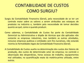 CONTABILIDADE DE CUSTOS
COMO SURGIU?
Surgiu da Contabilidade Financeira (Geral), pela necessidade de se ter um
controle maior sobre os valores a serem atribuídos aos estoques de
produtos na indústria e, também pela necessidade de tomar decisões
quanto ao quê, como e quando produzir.
Como sabemos, a Contabilidade de Custos faz parte da Contabilidade
Gerencial ou Administrativa e dispõe de técnicas que são aplicadas não
somente as empresas industriais, mas também as outras atividades,
inclusive empresas publicas e entidades sem fins lucrativos, não estando
restrita às formalidades legais da Contabilidade Financeira (Geral).
A Contabilidade de Custos auxilia na determinação dos custos dos fatores de
produção, dos custos de determinado setor da empresa; no controle e
observação dos desperdícios, horas ociosas de trabalho, equipamentos
mal utilizados; na quantificação exata da matéria-prima utilizada, entre
outros.
 