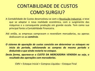 CONTABILIDADE DE CUSTOS
COMO SURGIU?
A Contabilidade de Custos desenvolveu-se com a Revolução Industrial, e teve
que se adaptar à nova realidade econômica, com o surgimento das
máquinas e a consequente produção em grande escala. Tem como sua
principal fonte a Contabilidade Financeira.
Até então, as empresas compravam e revendiam mercadorias, ou apenas
dedicavam-se ao comércio.
O sistema de apuração de custos consistia em determinar os estoques no
inicio do período, adicionando as compras do mesmo período e
deduzindo o que ainda restaria no estoque.
Desta forma, apurava-se o CUSTO DA MERCADORIA VENDIDA ou seja, o
resultado das operações com mercadorias.
CMV = Estoque Inicial + Compras Líquidas – Estoque Final
 