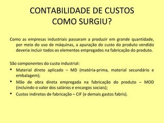 CONTABILIDADE DE CUSTOS
COMO SURGIU?
Como as empresas industriais passaram a produzir em grande quantidade,
por meio do uso de máquinas, a apuração do custo do produto vendido
deveria incluir todos os elementos empregados na fabricação do produto.
São componentes do custo industrial:
 Material direto aplicado – MD (matéria-prima, material secundário e
embalagem);
 Mão de obra direta empregada na fabricação do produto – MOD
(incluindo o valor dos salários e encargos sociais);
 Custos indiretos de fabricação – CIF (e demais gastos fabris).
 
